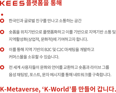 한국인과 글로벌 친구를 만나고 소통하는 공간. 숏폼을 위치기반으로 플랫폼화하고 이를 기반으로 지역기반 소통 및 지역활성화(상업적, 문화적)에 기여하고자 합니다. 이를 통해 지역 기반의 B2C 및 C2C 마케팅을 개발하고 커머스몰을 소유할 수 있습니다. 전 세계 사용자들이 문화와 언어를 교환하고 숏폼과 라이브 그룹 음성 채팅방, 포스트, 문자 메시지를 통해 네트워크를 구축합니다. K-Metaverse, 'K-World'를 만들어 갑니다.